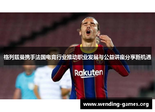 格列兹曼携手法国电竞行业推动职业发展与公益讲座分享新机遇 格列兹曼携手法国电竞行业推动职业发展与公益讲座分享新机遇