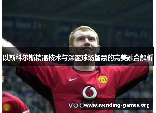 以斯科尔斯精湛技术与深邃球场智慧的完美融合解析 以斯科尔斯精湛技术与深邃球场智慧的完美融合解析