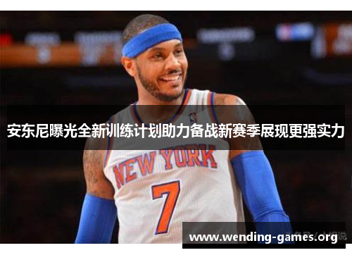 安东尼曝光全新训练计划助力备战新赛季展现更强实力 安东尼曝光全新训练计划助力备战新赛季展现更强实力