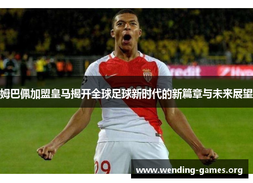 姆巴佩加盟皇马揭开全球足球新时代的新篇章与未来展望 姆巴佩加盟皇马揭开全球足球新时代的新篇章与未来展望