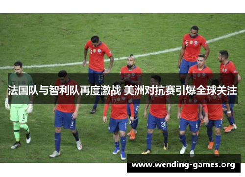法国队与智利队再度激战 美洲对抗赛引爆全球关注 法国队与智利队再度激战 美洲对抗赛引爆全球关注