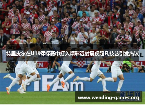 特里皮尔在U19锦标赛中打入精彩远射展现超凡技艺引发热议 特里皮尔在U19锦标赛中打入精彩远射展现超凡技艺引发热议
