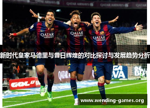 新时代皇家马德里与昔日辉煌的对比探讨与发展趋势分析 新时代皇家马德里与昔日辉煌的对比探讨与发展趋势分析