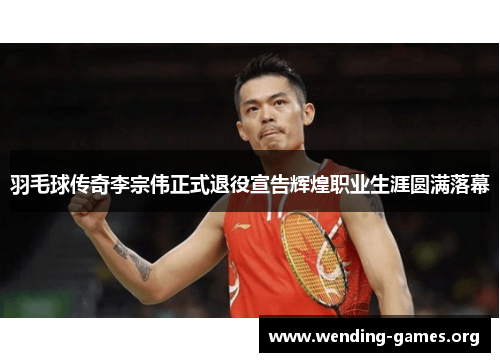 羽毛球传奇李宗伟正式退役宣告辉煌职业生涯圆满落幕 羽毛球传奇李宗伟正式退役宣告辉煌职业生涯圆满落幕