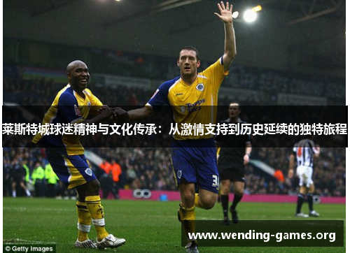 莱斯特城球迷精神与文化传承:从激情支持到历史延续的独特旅程 莱斯特城球迷精神与文化传承:从激情支持到历史延续的独特旅程