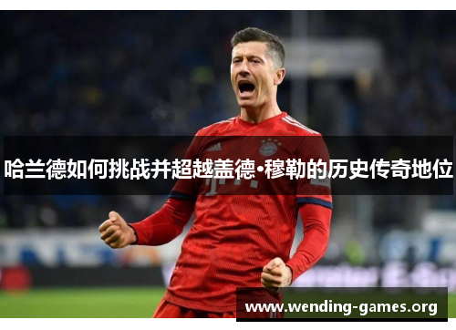 哈兰德如何挑战并超越盖德·穆勒的历史传奇地位 哈兰德如何挑战并超越盖德·穆勒的历史传奇地位