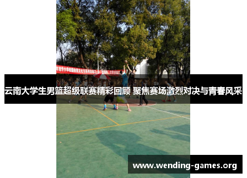 云南大学生男篮超级联赛精彩回顾 聚焦赛场激烈对决与青春风采 云南大学生男篮超级联赛精彩回顾 聚焦赛场激烈对决与青春风采