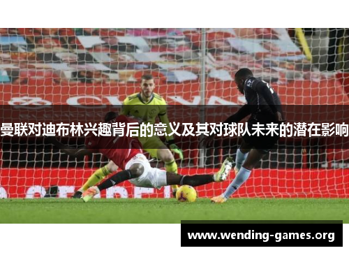 曼联对迪布林兴趣背后的意义及其对球队未来的潜在影响 曼联对迪布林兴趣背后的意义及其对球队未来的潜在影响