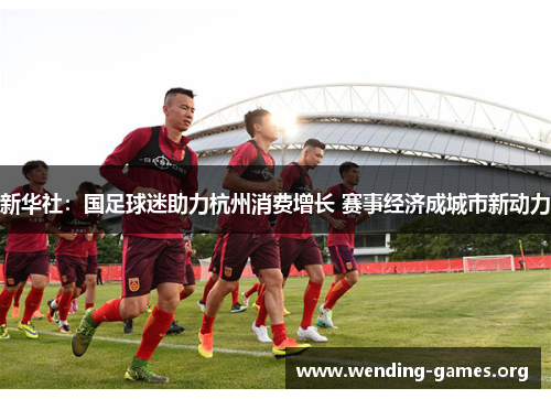 新华社:国足球迷助力杭州消费增长 赛事经济成城市新动力 新华社:国足球迷助力杭州消费增长 赛事经济成城市新动力