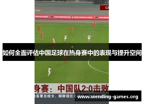 如何全面评估中国足球在热身赛中的表现与提升空间 如何全面评估中国足球在热身赛中的表现与提升空间