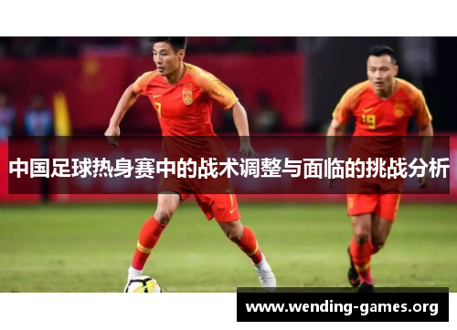 中国足球热身赛中的战术调整与面临的挑战分析 中国足球热身赛中的战术调整与面临的挑战分析