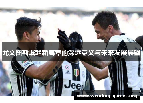 尤文图斯崛起新篇章的深远意义与未来发展展望 尤文图斯崛起新篇章的深远意义与未来发展展望