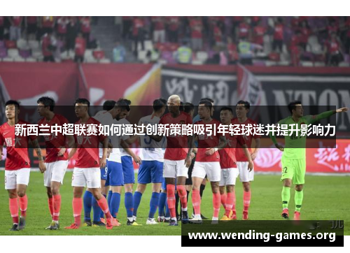 新西兰中超联赛如何通过创新策略吸引年轻球迷并提升影响力 新西兰中超联赛如何通过创新策略吸引年轻球迷并提升影响力