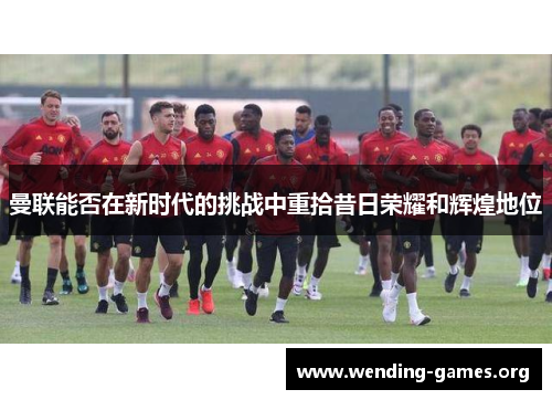 曼联能否在新时代的挑战中重拾昔日荣耀和辉煌地位 曼联能否在新时代的挑战中重拾昔日荣耀和辉煌地位