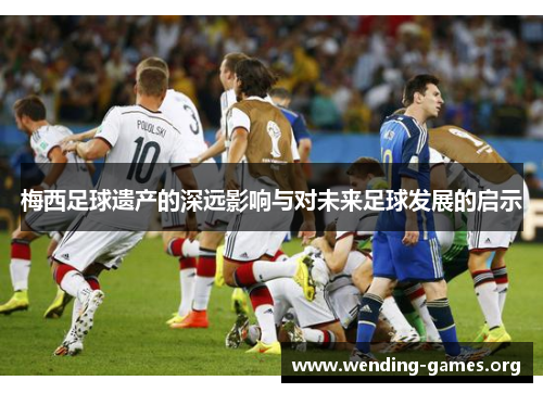 梅西足球遗产的深远影响与对未来足球发展的启示 梅西足球遗产的深远影响与对未来足球发展的启示
