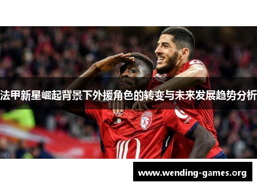 法甲新星崛起背景下外援角色的转变与未来发展趋势分析 法甲新星崛起背景下外援角色的转变与未来发展趋势分析