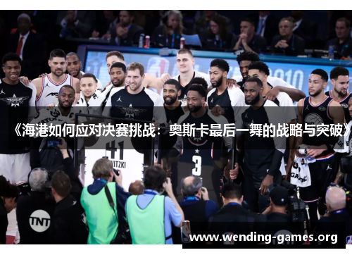 《海港如何应对决赛挑战:奥斯卡最后一舞的战略与突破》 《海港如何应对决赛挑战:奥斯卡最后一舞的战略与突破》