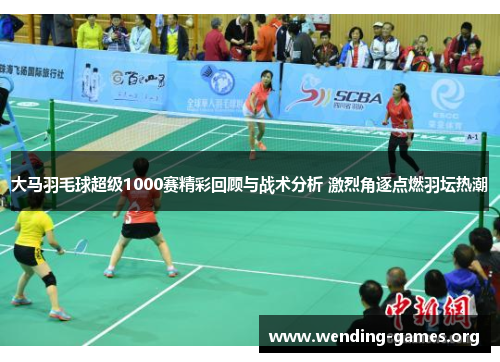 大马羽毛球超级1000赛精彩回顾与战术分析 激烈角逐点燃羽坛热潮 大马羽毛球超级1000赛精彩回顾与战术分析 激烈角逐点燃羽坛热潮
