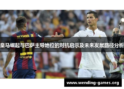 皇马崛起与巴萨主导地位的对抗启示及未来发展路径分析 皇马崛起与巴萨主导地位的对抗启示及未来发展路径分析
