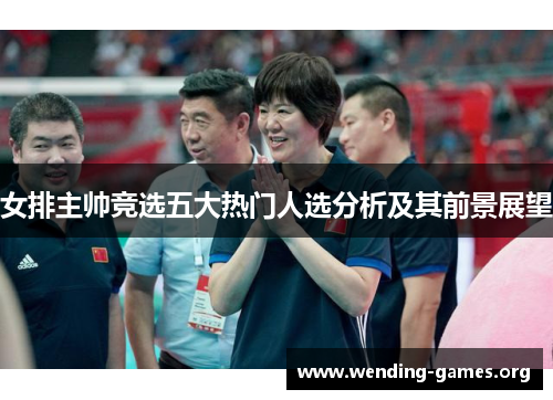 女排主帅竞选五大热门人选分析及其前景展望 女排主帅竞选五大热门人选分析及其前景展望