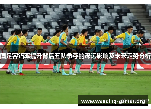 国足容错率提升背后五队争夺的深远影响及未来走势分析 国足容错率提升背后五队争夺的深远影响及未来走势分析