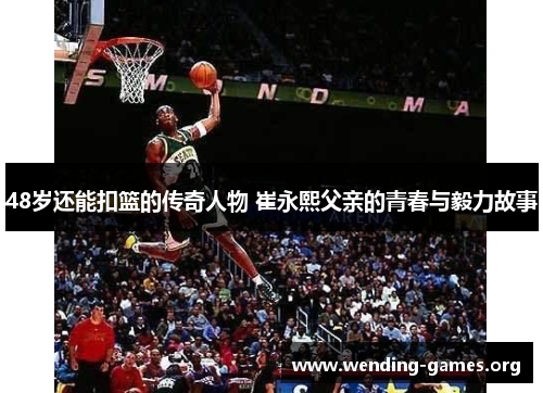 48岁还能扣篮的传奇人物 崔永熙父亲的青春与毅力故事 48岁还能扣篮的传奇人物 崔永熙父亲的青春与毅力故事