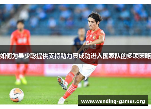如何为吴少聪提供支持助力其成功进入国家队的多项策略 如何为吴少聪提供支持助力其成功进入国家队的多项策略