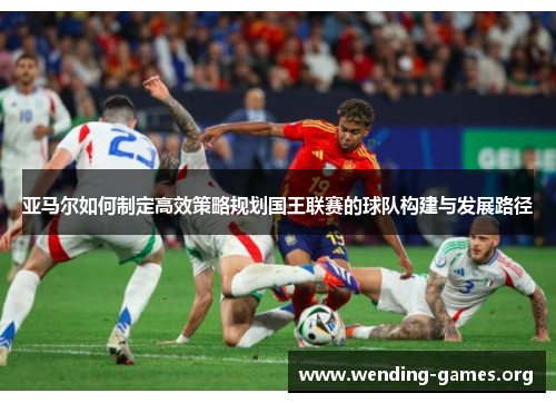 亚马尔如何制定高效策略规划国王联赛的球队构建与发展路径 亚马尔如何制定高效策略规划国王联赛的球队构建与发展路径