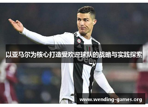 以亚马尔为核心打造受欢迎球队的战略与实践探索 以亚马尔为核心打造受欢迎球队的战略与实践探索