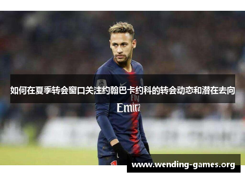 如何在夏季转会窗口关注约翰巴卡约科的转会动态和潜在去向 如何在夏季转会窗口关注约翰巴卡约科的转会动态和潜在去向