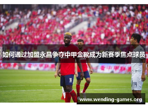如何通过加盟永昌争夺中甲金靴成为新赛季焦点球员 如何通过加盟永昌争夺中甲金靴成为新赛季焦点球员