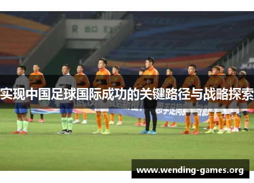 实现中国足球国际成功的关键路径与战略探索 实现中国足球国际成功的关键路径与战略探索