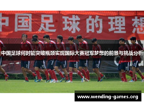 中国足球何时能突破瓶颈实现国际大赛冠军梦想的前景与挑战分析