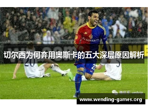 切尔西为何弃用奥斯卡的五大深层原因解析 切尔西为何弃用奥斯卡的五大深层原因解析