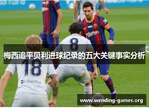 梅西追平贝利进球纪录的五大关键事实分析 梅西追平贝利进球纪录的五大关键事实分析