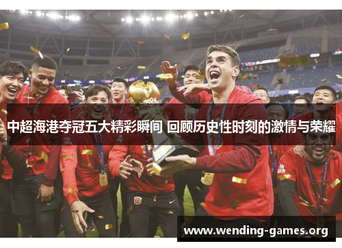 中超海港夺冠五大精彩瞬间 回顾历史性时刻的激情与荣耀 中超海港夺冠五大精彩瞬间 回顾历史性时刻的激情与荣耀