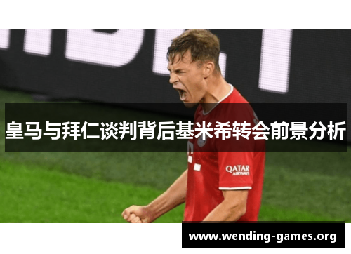 皇马与拜仁谈判背后基米希转会前景分析 皇马与拜仁谈判背后基米希转会前景分析