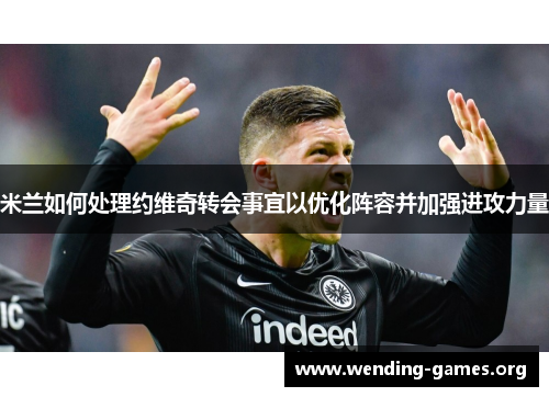 米兰如何处理约维奇转会事宜以优化阵容并加强进攻力量 米兰如何处理约维奇转会事宜以优化阵容并加强进攻力量