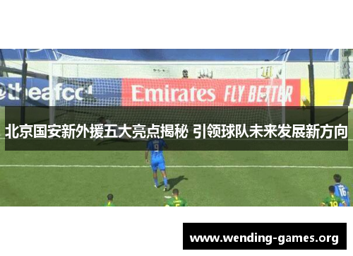 北京国安新外援五大亮点揭秘 引领球队未来发展新方向 北京国安新外援五大亮点揭秘 引领球队未来发展新方向