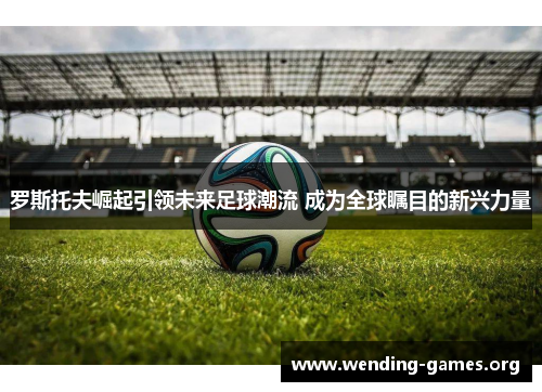 罗斯托夫崛起引领未来足球潮流 成为全球瞩目的新兴力量 罗斯托夫崛起引领未来足球潮流 成为全球瞩目的新兴力量