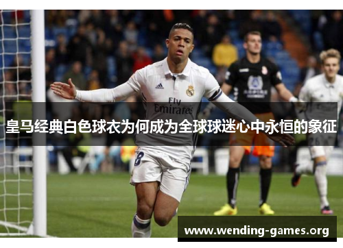 皇马经典白色球衣为何成为全球球迷心中永恒的象征 皇马经典白色球衣为何成为全球球迷心中永恒的象征