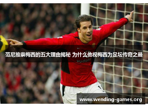 范尼推崇梅西的五大理由揭秘 为什么他视梅西为足坛传奇之最 范尼推崇梅西的五大理由揭秘 为什么他视梅西为足坛传奇之最