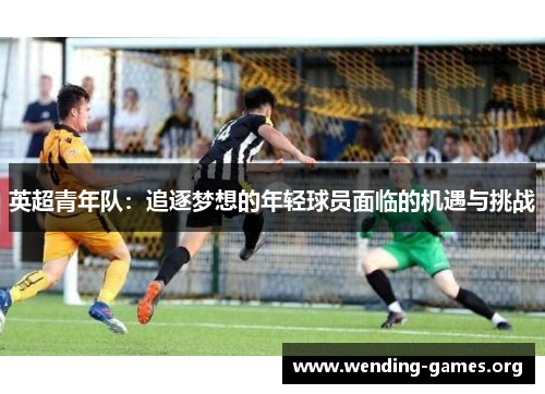 英超青年队:追逐梦想的年轻球员面临的机遇与挑战 英超青年队:追逐梦想的年轻球员面临的机遇与挑战