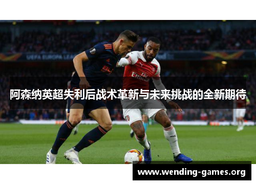阿森纳英超失利后战术革新与未来挑战的全新期待
