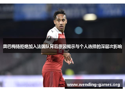奥巴梅扬拒绝加入法国队背后原因揭示与个人选择的深层次影响 奥巴梅扬拒绝加入法国队背后原因揭示与个人选择的深层次影响