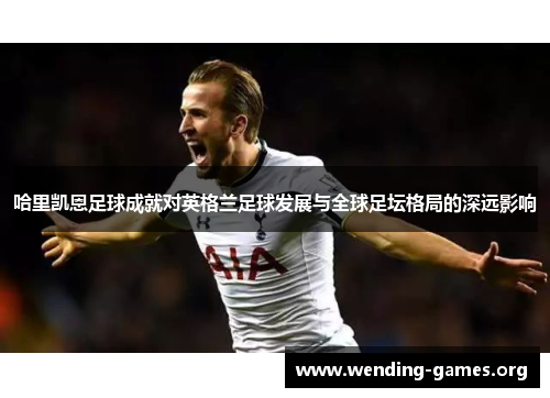 哈里凯恩足球成就对英格兰足球发展与全球足坛格局的深远影响 哈里凯恩足球成就对英格兰足球发展与全球足坛格局的深远影响