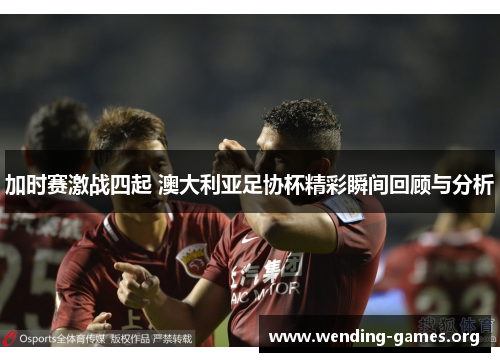加时赛激战四起 澳大利亚足协杯精彩瞬间回顾与分析 加时赛激战四起 澳大利亚足协杯精彩瞬间回顾与分析